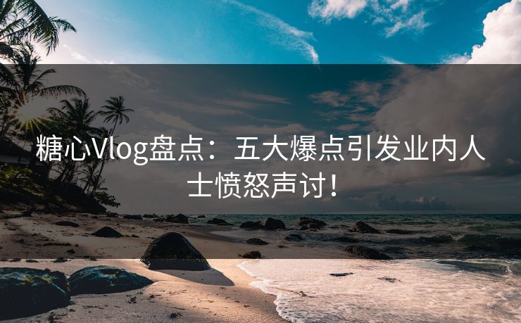 糖心Vlog盘点：五大爆点引发业内人士愤怒声讨！