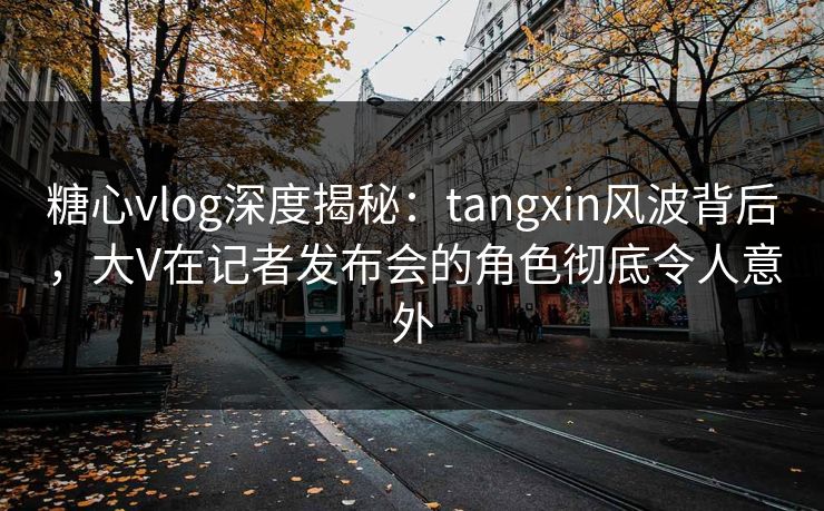 糖心vlog深度揭秘：tangxin风波背后，大V在记者发布会的角色彻底令人意外