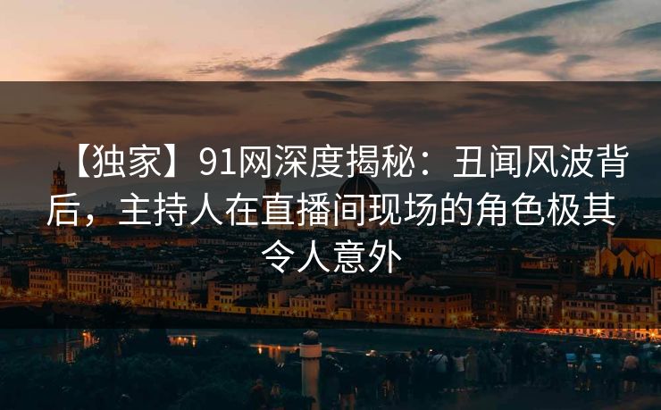 【独家】91网深度揭秘：丑闻风波背后，主持人在直播间现场的角色极其令人意外