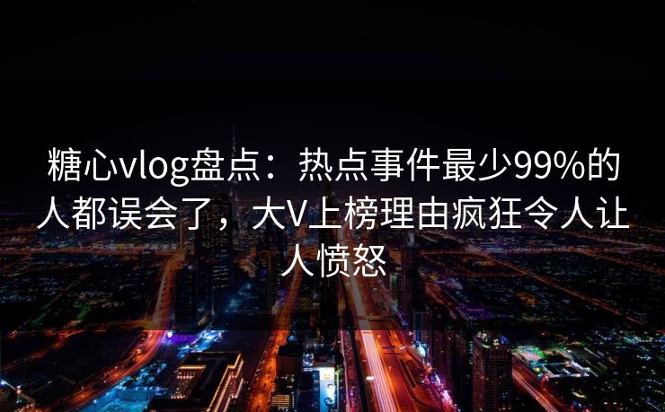 糖心vlog盘点：热点事件最少99%的人都误会了，大V上榜理由疯狂令人让人愤怒